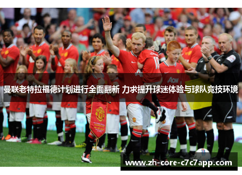 曼联老特拉福德计划进行全面翻新 力求提升球迷体验与球队竞技环境